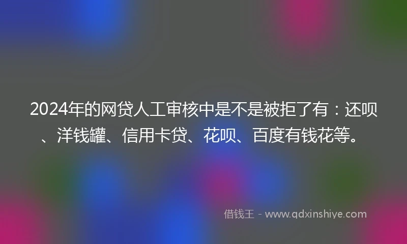 2024年的网贷人工审核中是不是被拒了有：还呗、洋钱罐、信用卡贷、花呗、百度有钱花等。