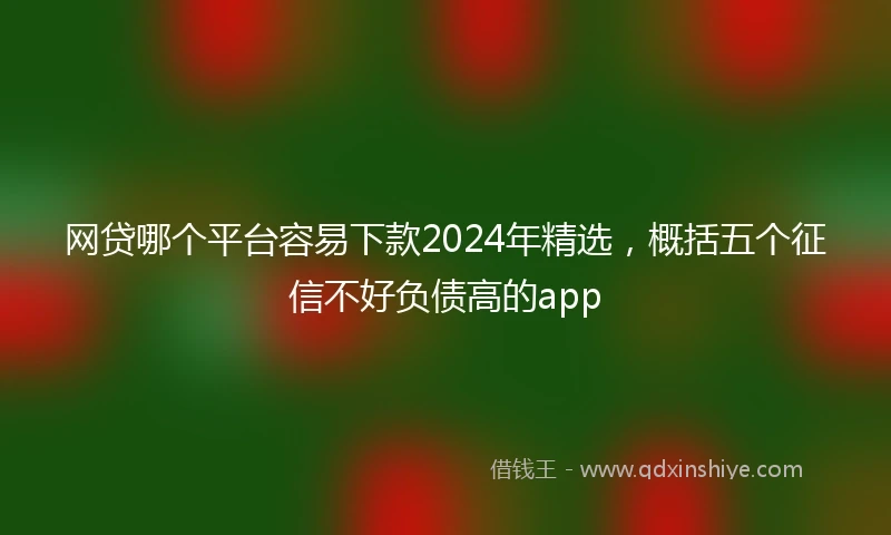 网贷哪个平台容易下款2024年精选，概括五个征信不好负债高的app