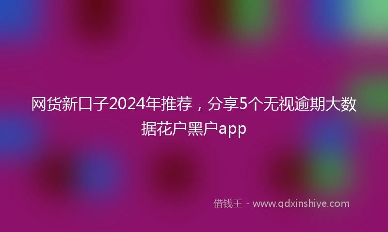 网货新口子2024年推荐，分享5个无视逾期大数据花户黑户app