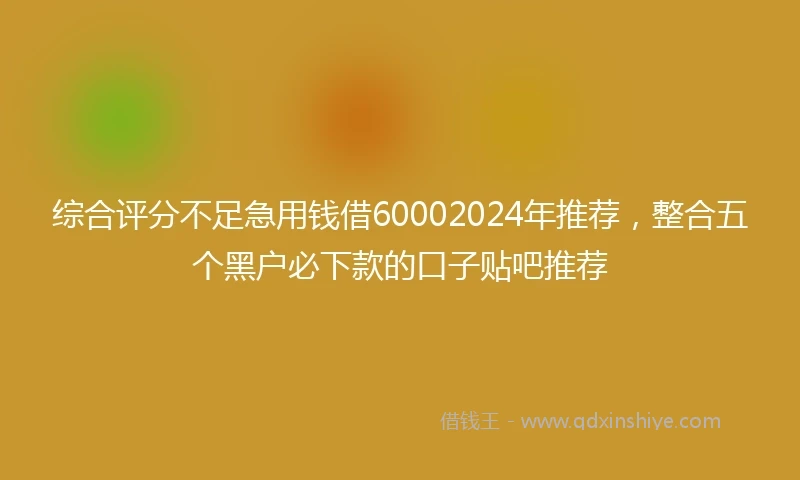 综合评分不足急用钱借60002024年推荐，整合五个黑户必下款的口子贴吧推荐