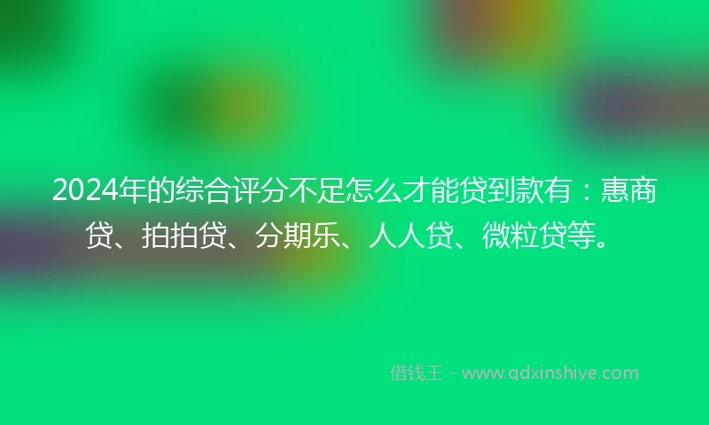 2024年的综合评分不足怎么才能贷到款有：惠商贷、拍拍贷、分期乐、人人贷、微粒贷等。