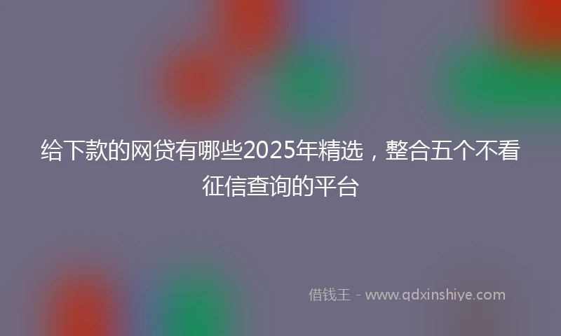给下款的网贷有哪些2025年精选，整合五个不看征信查询的平台