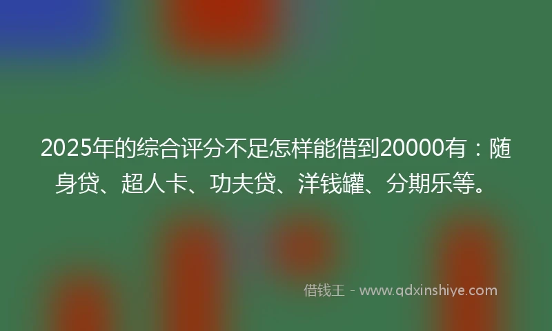 2025年的综合评分不足怎样能借到20000有：随身贷、超人卡、功夫贷、洋钱罐、分期乐等。