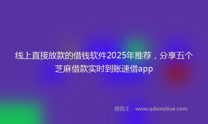 线上直接放款的借钱软件2025年推荐，分享五个芝麻借款实时到账速借app