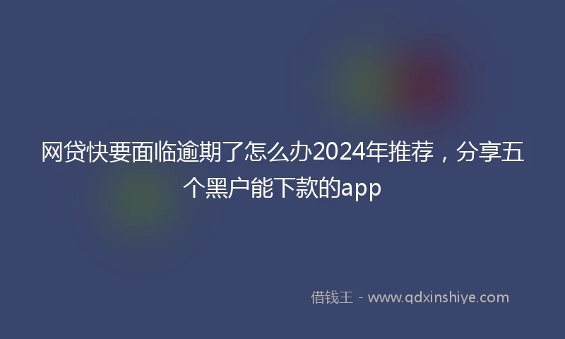 网贷快要面临逾期了怎么办2024年推荐，分享五个黑户能下款的app
