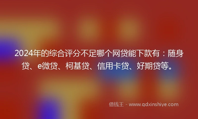 2024年的综合评分不足哪个网贷能下款有：随身贷、e微贷、柯基贷、信用卡贷、好期贷等。
