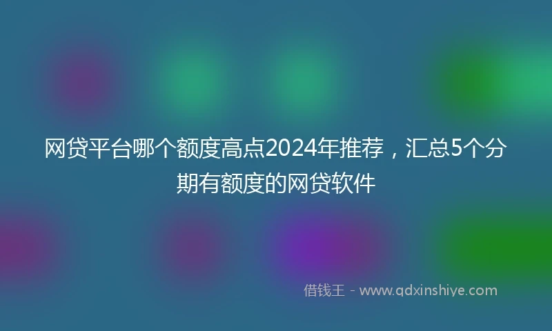 网贷平台哪个额度高点2024年推荐，汇总5个分期有额度的网贷软件