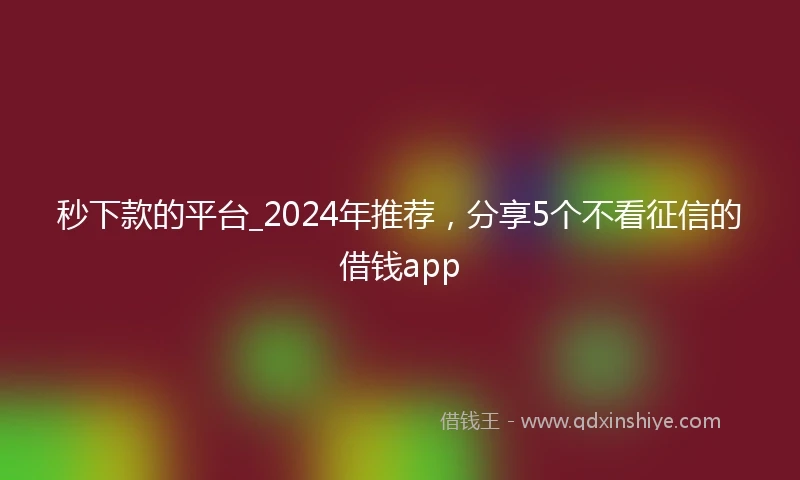 秒下款的平台_2024年推荐，分享5个不看征信的借钱app