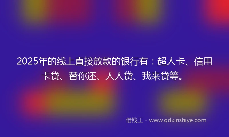 2025年的线上直接放款的银行有：超人卡、信用卡贷、替你还、人人贷、我来贷等。