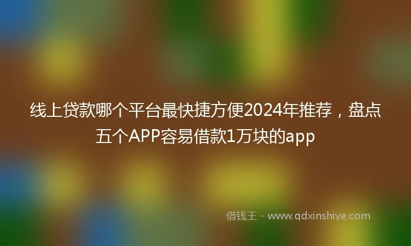 线上贷款哪个平台最快捷方便2024年推荐，盘点五个APP容易借款1万块的app