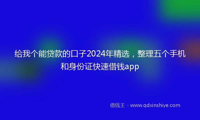 给我个能贷款的口子2024年精选，整理五个手机和身份证快速借钱app