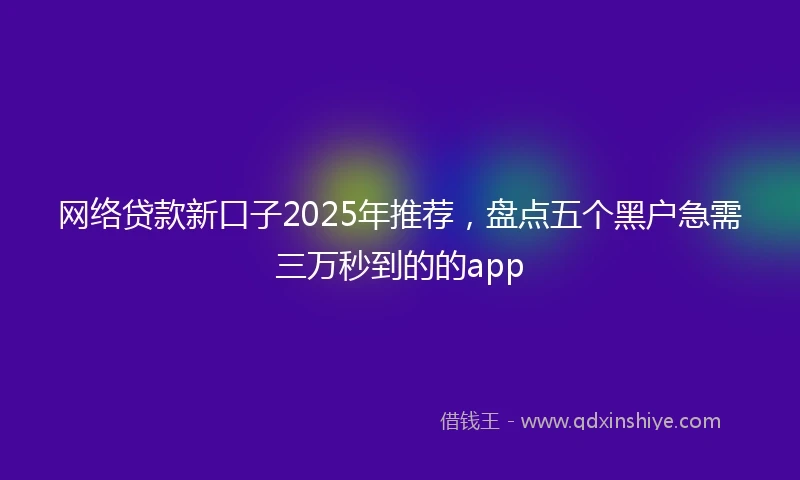 网络贷款新口子2025年推荐，盘点五个黑户急需三万秒到的的app