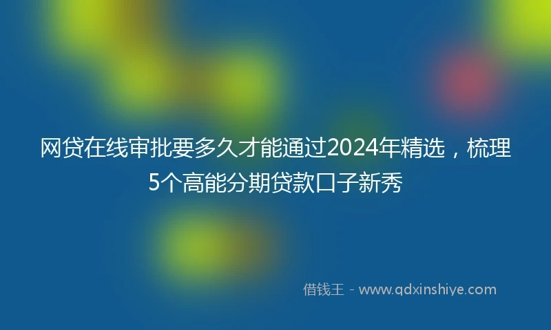 网贷在线审批要多久才能通过2024年精选，梳理5个高能分期贷款口子新秀
