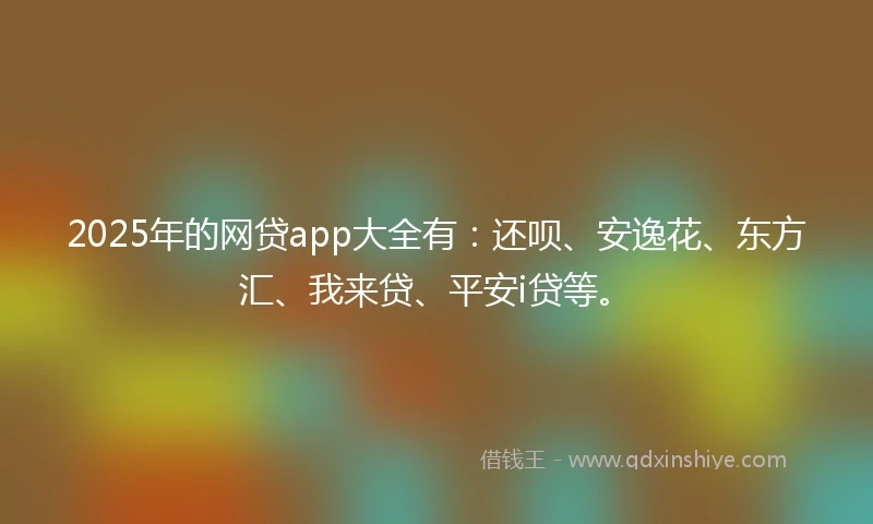 2025年的网贷app大全有:还呗、安逸花、东方汇、我来贷、平安i贷等。