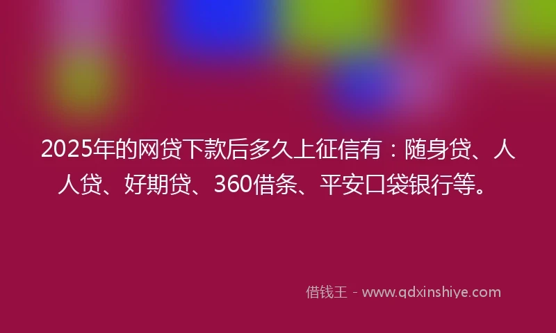 2025年的网贷下款后多久上征信有：随身贷、人人贷、好期贷、360借条、平安口袋银行等。