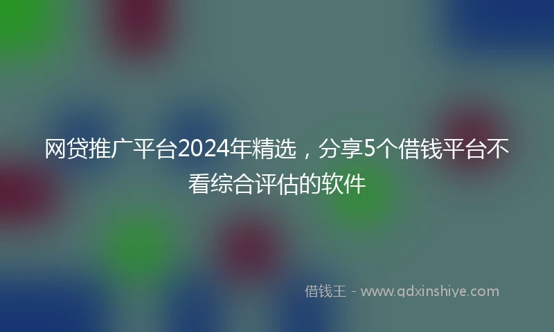 网贷推广平台2024年精选，分享5个借钱平台不看综合评估的软件