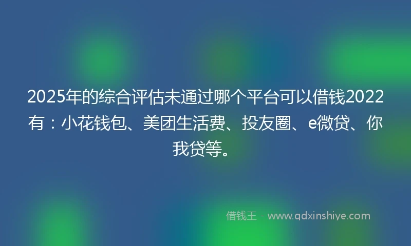 2025年的综合评估未通过哪个平台可以借钱2022有：小花钱包、美团生活费、投友圈、e微贷、你我贷等。