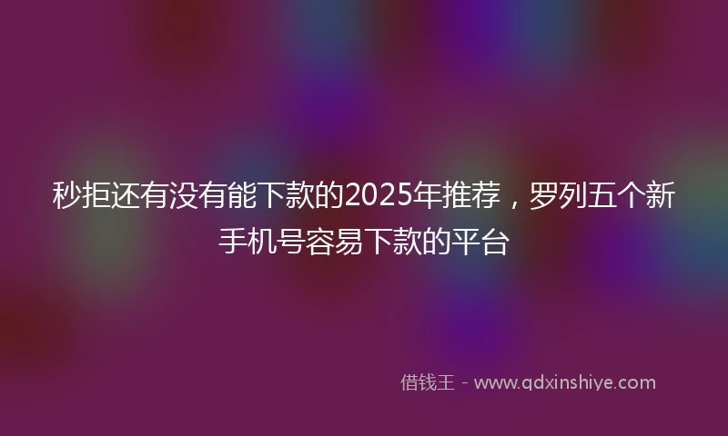 秒拒还有没有能下款的2025年推荐，罗列五个新手机号容易下款的平台