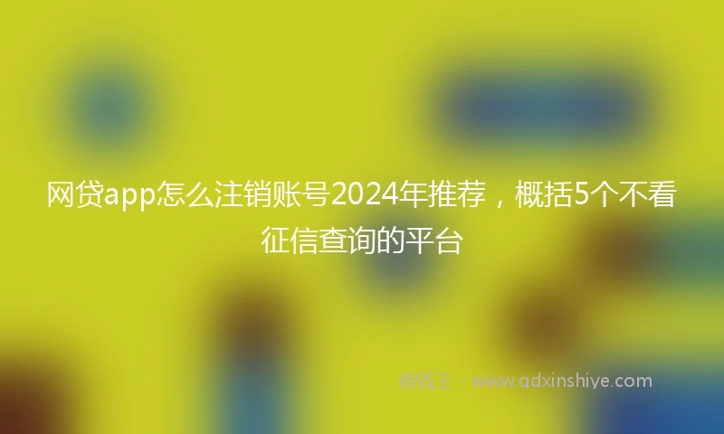 网贷app怎么注销账号2024年推荐，概括5个不看征信查询的平台