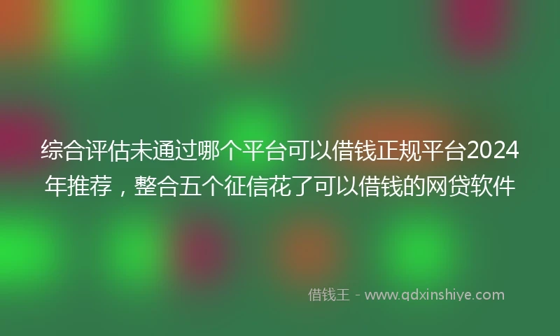 综合评估未通过哪个平台可以借钱正规平台2024年推荐，整合五个征信花了可以借钱的网贷软件