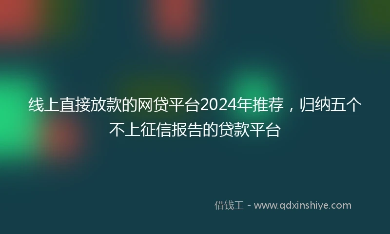 线上直接放款的网贷平台2024年推荐，归纳五个不上征信报告的贷款平台