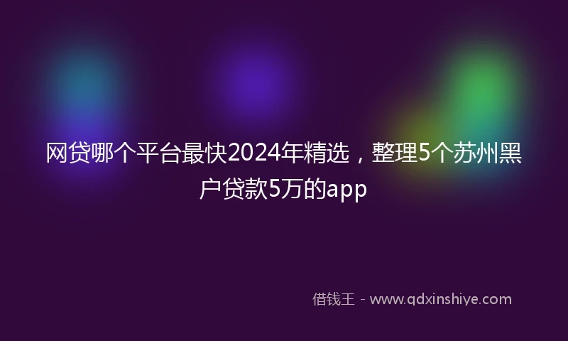 网贷哪个平台最快2024年精选，整理5个苏州黑户贷款5万的app