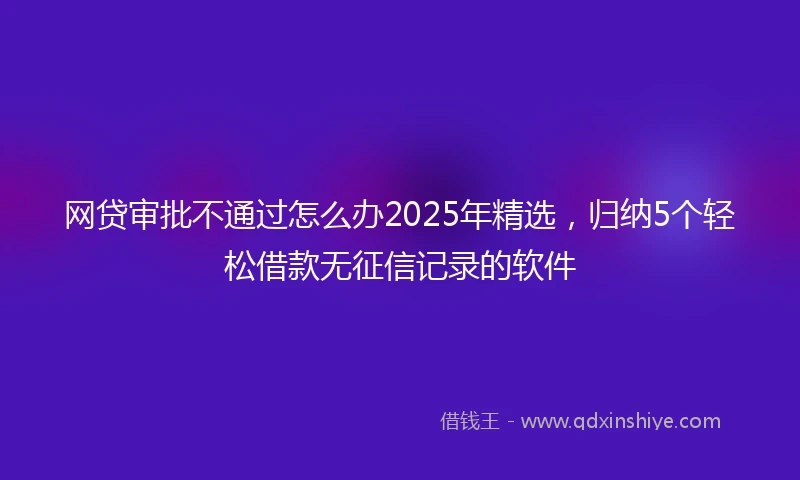 网贷审批不通过怎么办2025年精选，归纳5个轻松借款无征信记录的软件