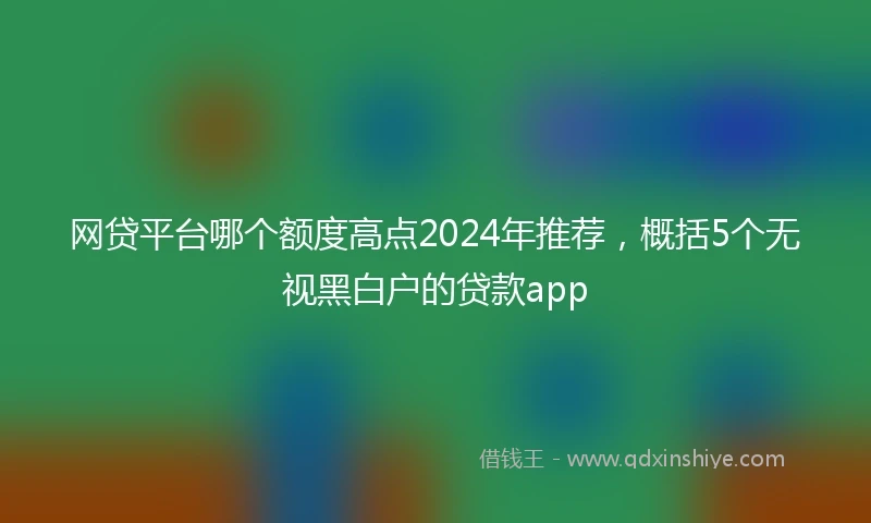 网贷平台哪个额度高点2024年推荐，概括5个无视黑白户的贷款app
