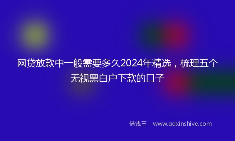 网贷放款中一般需要多久2024年精选，梳理五个无视黑白户下款的口子