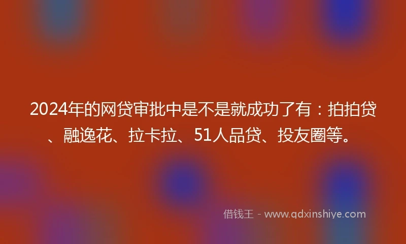2024年的网贷审批中是不是就成功了有：拍拍贷、融逸花、拉卡拉、51人品贷、投友圈等。