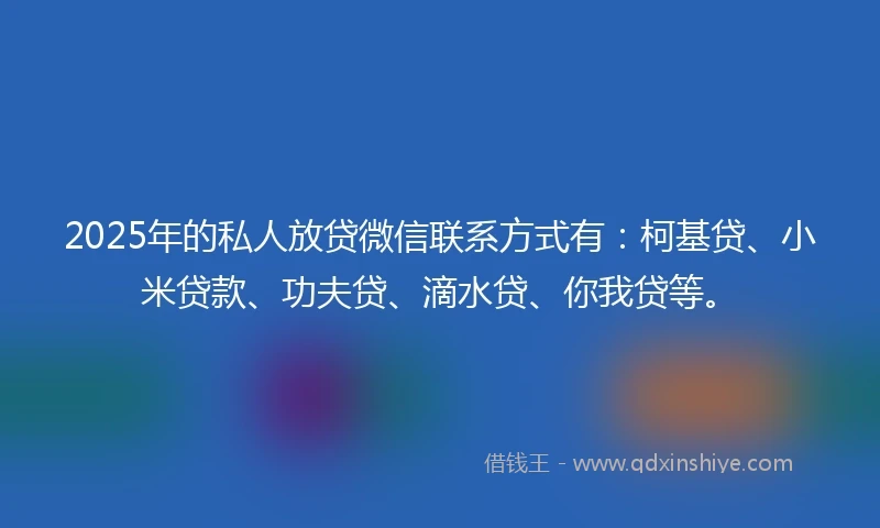 2025年的私人放贷微信联系方式有：柯基贷、小米贷款、功夫贷、滴水贷、你我贷等。