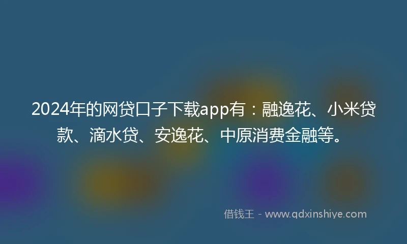 2024年的网贷口子下载app有：融逸花、小米贷款、滴水贷、安逸花、中原消费金融等。