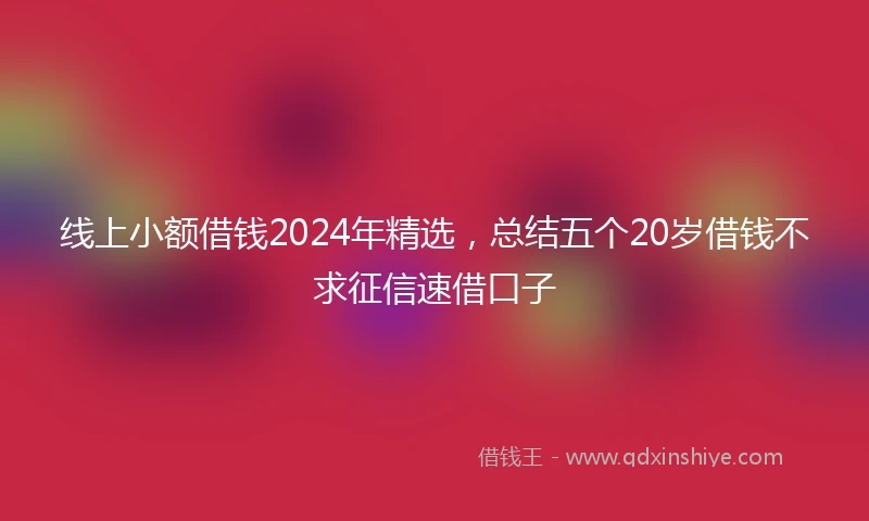 线上小额借钱2024年精选，总结五个20岁借钱不求征信速借口子