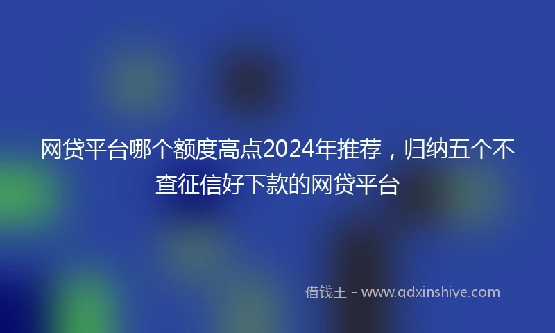 网贷平台哪个额度高点2024年推荐，归纳五个不查征信好下款的网贷平台