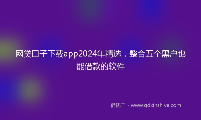 网贷口子下载app2024年精选，整合五个黑户也能借款的软件