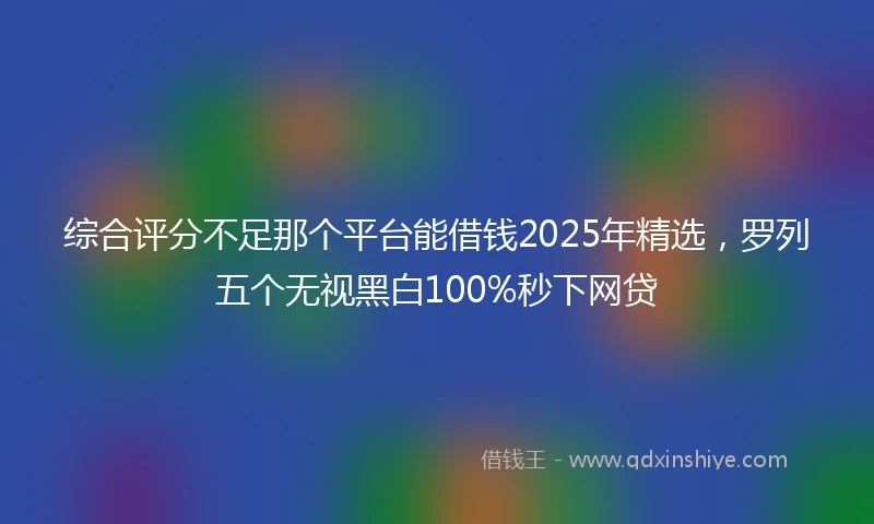 综合评分不足那个平台能借钱2025年精选，罗列五个无视黑白100%秒下网贷