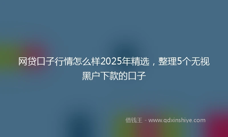 网贷口子行情怎么样2025年精选，整理5个无视黑户下款的口子