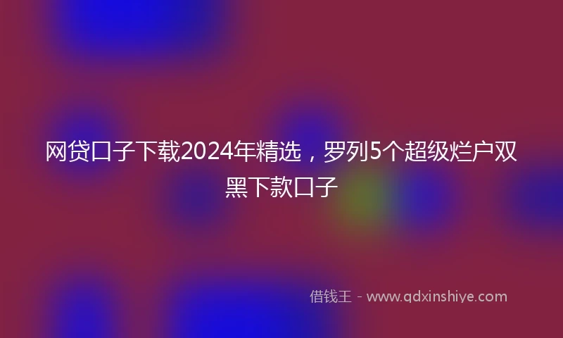 网贷口子下载2024年精选，罗列5个超级烂户双黑下款口子