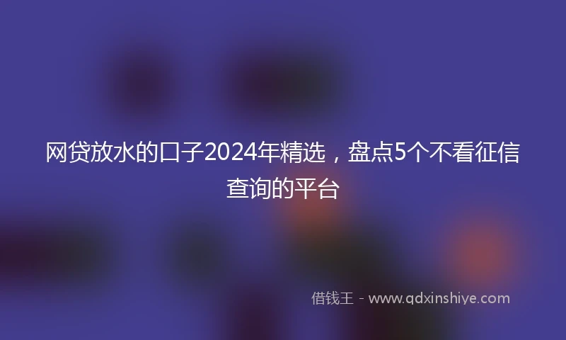 网贷放水的口子2024年精选，盘点5个不看征信查询的平台