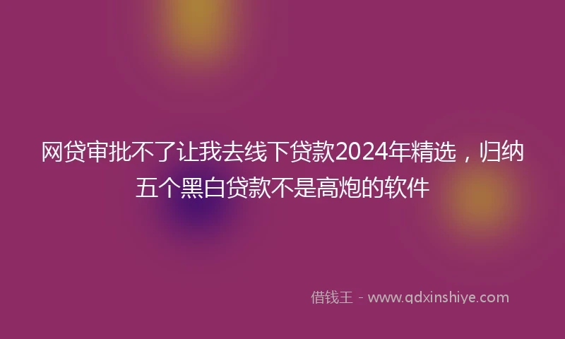 网贷审批不了让我去线下贷款2024年精选，归纳五个黑白贷款不是高炮的软件