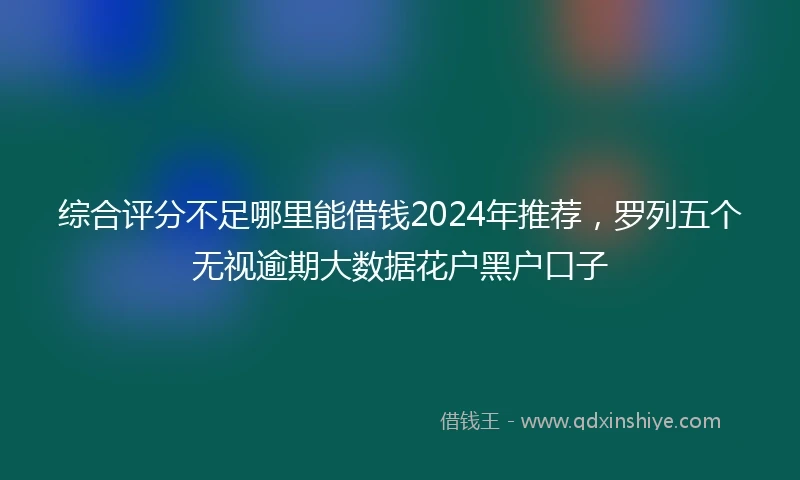 综合评分不足哪里能借钱2024年推荐，罗列五个无视逾期大数据花户黑户口子