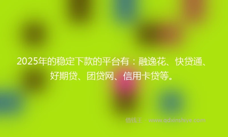 2025年的稳定下款的平台有：融逸花、快贷通、好期贷、团贷网、信用卡贷等。