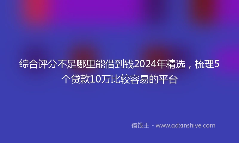 综合评分不足哪里能借到钱2024年精选，梳理5个贷款10万比较容易的平台