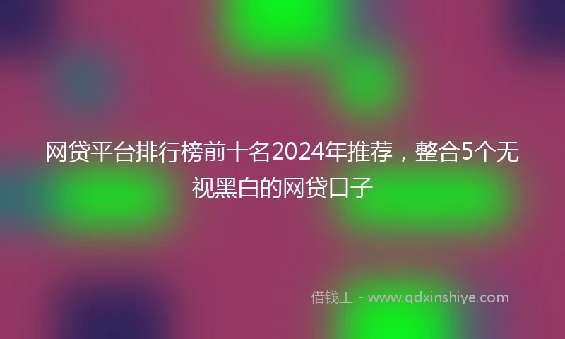 网贷平台排行榜前十名2024年推荐，整合5个无视黑白的网贷口子