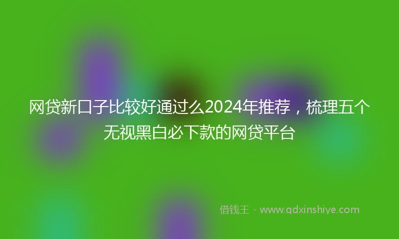 网贷新口子比较好通过么2024年推荐，梳理五个无视黑白必下款的网贷平台