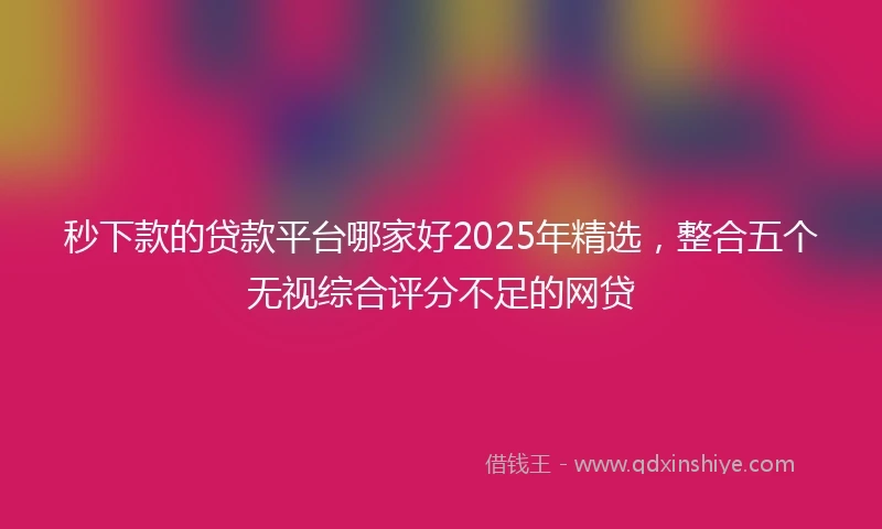 秒下款的贷款平台哪家好2025年精选，整合五个无视综合评分不足的网贷