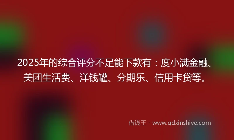 2025年的综合评分不足能下款有：度小满金融、美团生活费、洋钱罐、分期乐、信用卡贷等。