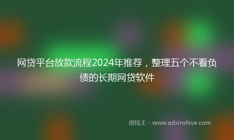 网贷平台放款流程2024年推荐，整理五个不看负债的长期网贷软件
