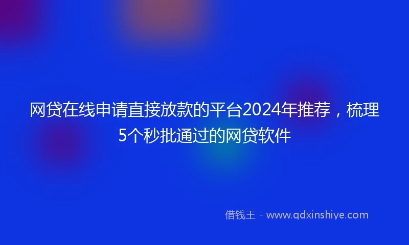 网贷在线申请直接放款的平台2024年推荐，梳理5个秒批通过的网贷软件