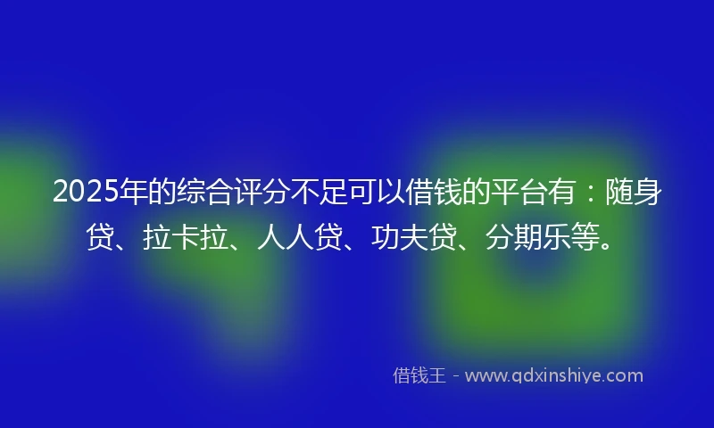 2025年的综合评分不足可以借钱的平台有：随身贷、拉卡拉、人人贷、功夫贷、分期乐等。